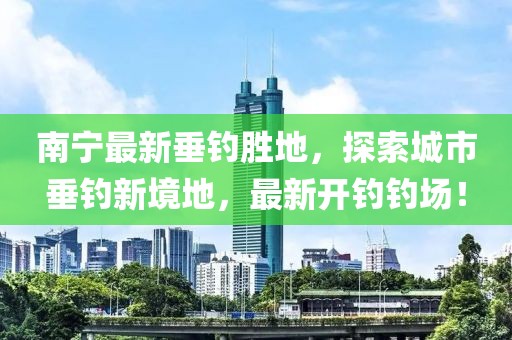 南宁最新垂钓胜地，探索城市垂钓新境地，最新开钓钓场！