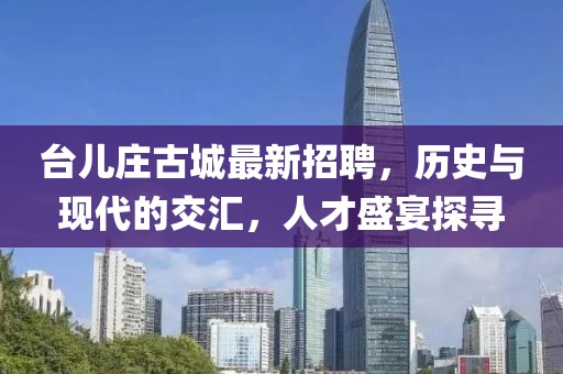 台儿庄古城最新招聘，历史与现代的交汇，人才盛宴探寻