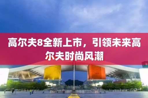 高尔夫8全新上市，引领未来高尔夫时尚风潮