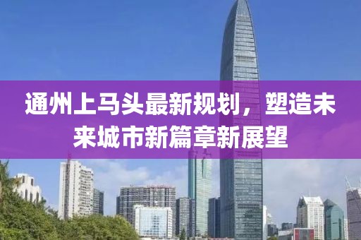 通州上马头最新规划，塑造未来城市新篇章新展望