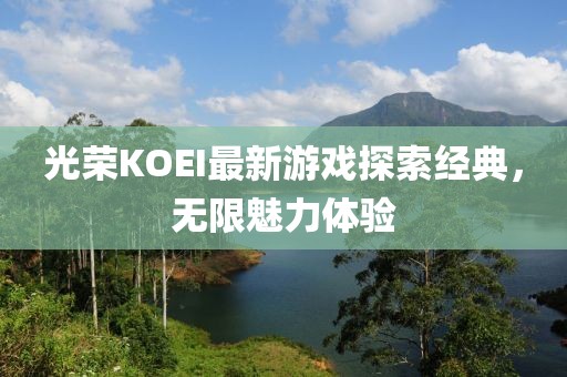 光荣KOEI最新游戏探索经典，无限魅力体验