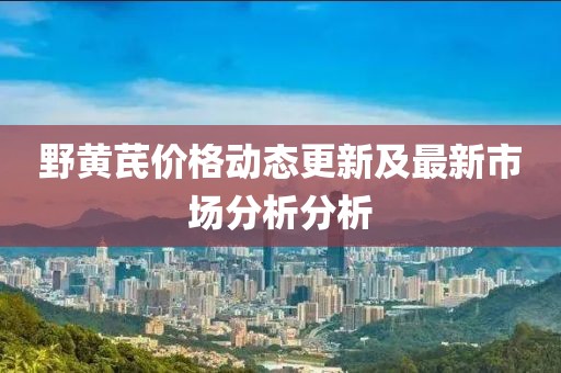 野黄芪价格动态更新及最新市场分析分析