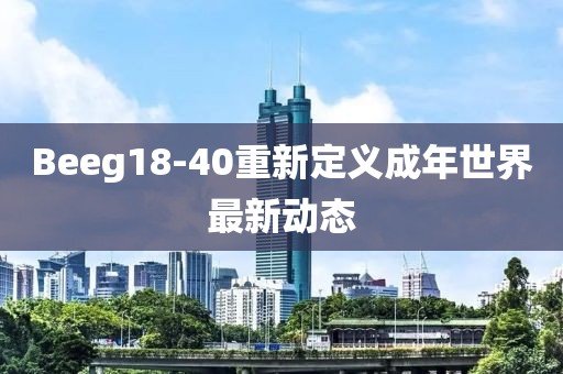 Beeg18-40重新定义成年世界最新动态