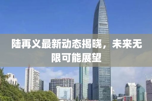陆再义最新动态揭晓，未来无限可能展望