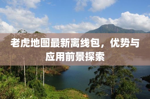 老虎地图最新离线包，优势与应用前景探索