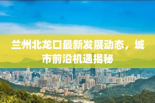 兰州北龙口最新发展动态，城市前沿机遇揭秘