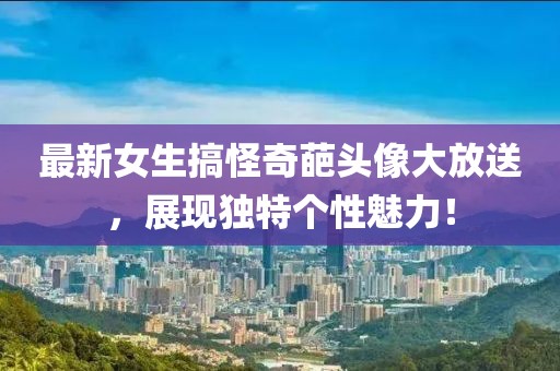 最新女生搞怪奇葩头像大放送，展现独特个性魅力！