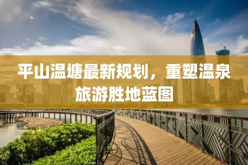 平山温塘最新规划，重塑温泉旅游胜地蓝图