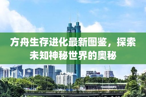 方舟生存进化最新图鉴，探索未知神秘世界的奥秘