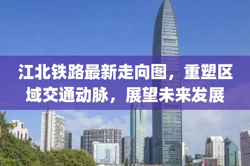 江北铁路最新走向图，重塑区域交通动脉，展望未来发展