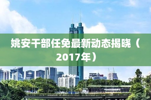 姚安干部任免最新动态揭晓（2017年）