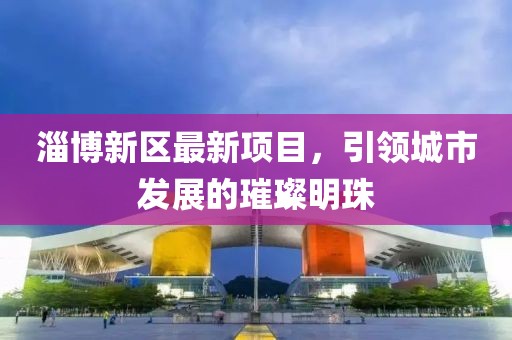 淄博新区最新项目，引领城市发展的璀璨明珠