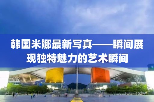 韩国米娜最新写真——瞬间展现独特魅力的艺术瞬间