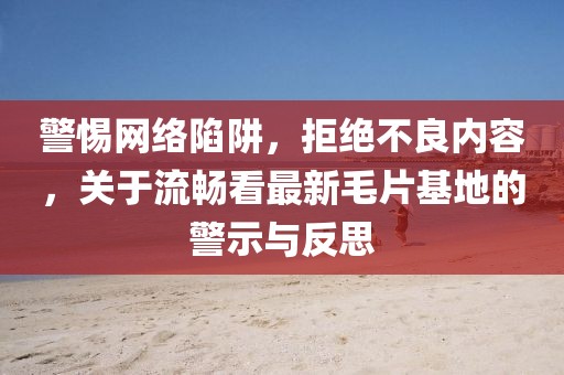 警惕网络陷阱，拒绝不良内容，关于流畅看最新毛片基地的警示与反思