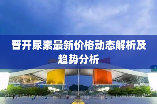 晋开尿素最新价格动态解析及趋势分析