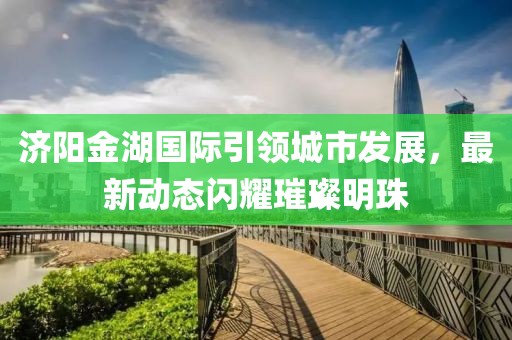 济阳金湖国际引领城市发展，最新动态闪耀璀璨明珠