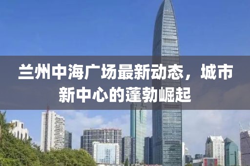兰州中海广场最新动态，城市新中心的蓬勃崛起