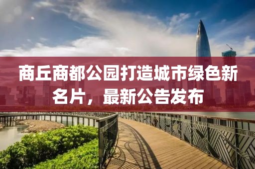 商丘商都公园打造城市绿色新名片，最新公告发布