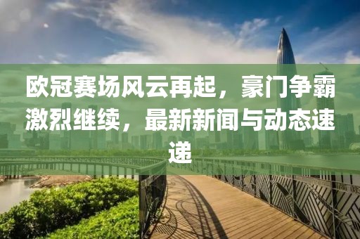 欧冠赛场风云再起，豪门争霸激烈继续，最新新闻与动态速递