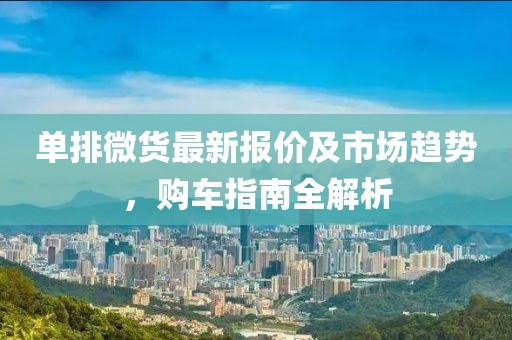 单排微货最新报价及市场趋势，购车指南全解析