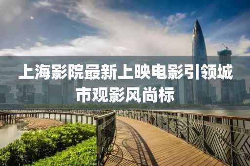 上海影院最新上映电影引领城市观影风尚标