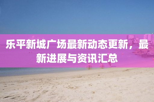 乐平新城广场最新动态更新，最新进展与资讯汇总