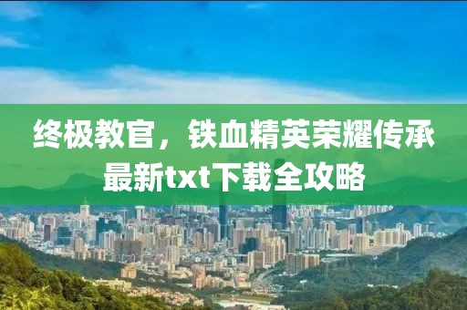 终极教官，铁血精英荣耀传承最新txt下载全攻略