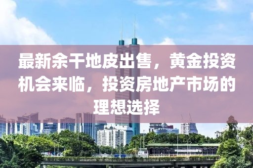 最新余干地皮出售，黄金投资机会来临，投资房地产市场的理想选择