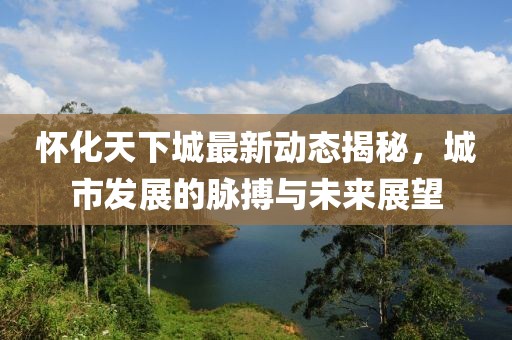 怀化天下城最新动态揭秘，城市发展的脉搏与未来展望
