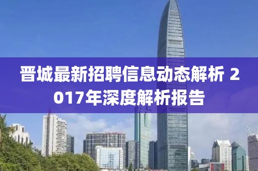 晋城最新招聘信息动态解析 2017年深度解析报告