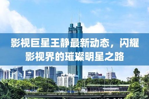 影视巨星王静最新动态，闪耀影视界的璀璨明星之路