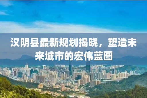 汉阴县最新规划揭晓，塑造未来城市的宏伟蓝图