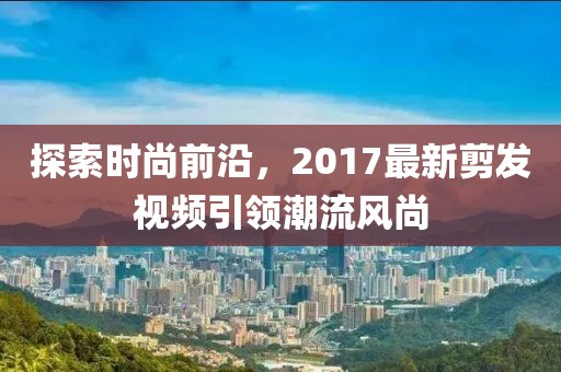 探索时尚前沿，2017最新剪发视频引领潮流风尚