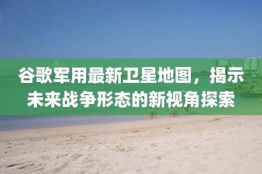 谷歌军用最新卫星地图，揭示未来战争形态的新视角探索