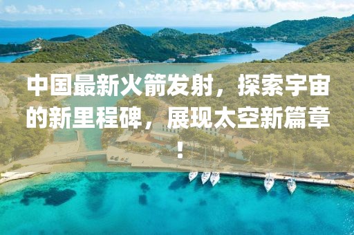 中国最新火箭发射，探索宇宙的新里程碑，展现太空新篇章！