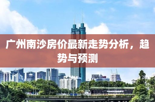 广州南沙房价最新走势分析，趋势与预测