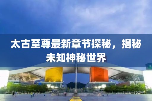 太古至尊最新章节探秘，揭秘未知神秘世界