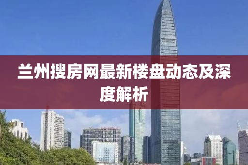 兰州搜房网最新楼盘动态及深度解析