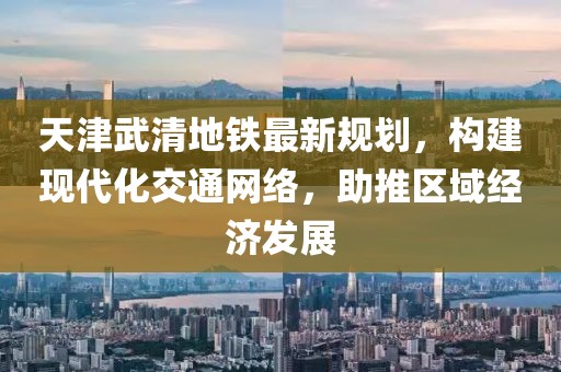 天津武清地铁最新规划，构建现代化交通网络，助推区域经济发展
