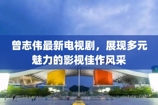 曾志伟最新电视剧，展现多元魅力的影视佳作风采