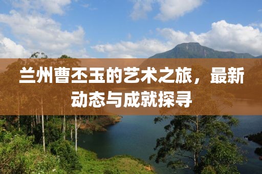 兰州曹丕玉的艺术之旅，最新动态与成就探寻