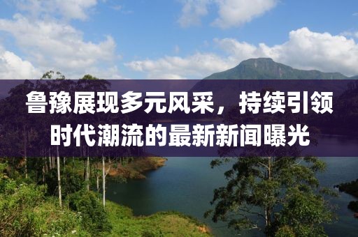 鲁豫展现多元风采，持续引领时代潮流的最新新闻曝光