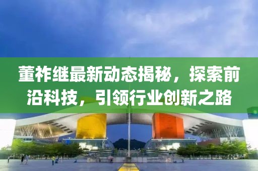 董祚继最新动态揭秘，探索前沿科技，引领行业创新之路