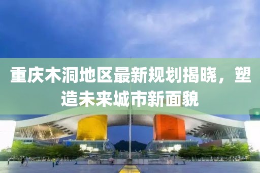 重庆木洞地区最新规划揭晓，塑造未来城市新面貌