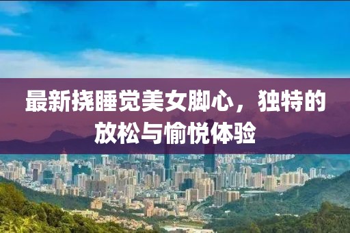 最新挠睡觉美女脚心，独特的放松与愉悦体验