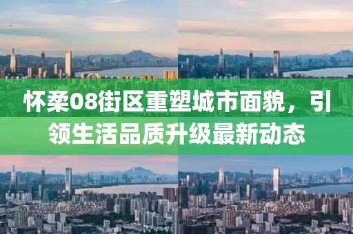 怀柔08街区重塑城市面貌，引领生活品质升级最新动态