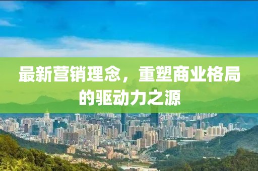 最新营销理念，重塑商业格局的驱动力之源