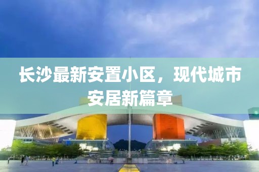 长沙最新安置小区，现代城市安居新篇章