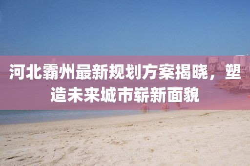 河北霸州最新规划方案揭晓，塑造未来城市崭新面貌