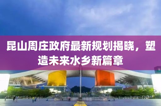 昆山周庄政府最新规划揭晓，塑造未来水乡新篇章